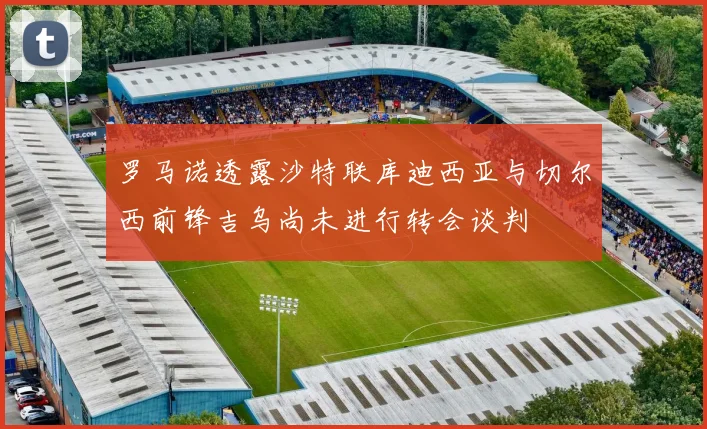 罗马诺透露沙特联库迪西亚与切尔西前锋吉乌尚未进行转会谈判