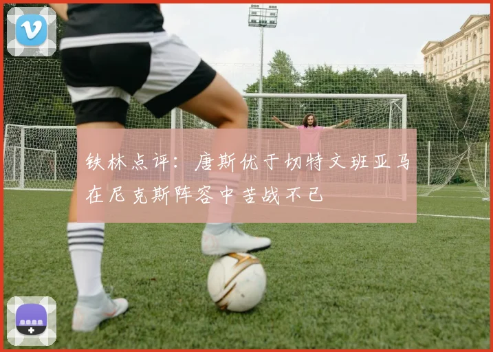铁林点评：唐斯优于切特文班亚马在尼克斯阵容中苦战不已