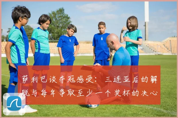 萨利巴谈夺冠感受：三连亚后的解脱与每年争取至少一个奖杯的决心
