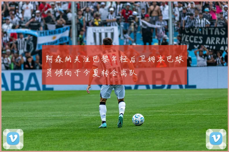 阿森纳关注巴黎年轻后卫姆本巴球员倾向于今夏转会离队