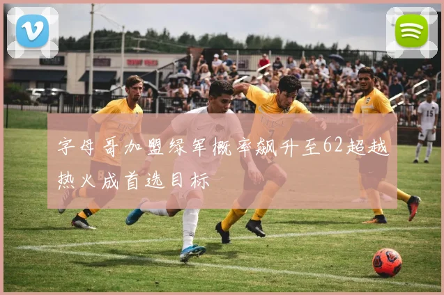字母哥加盟绿军概率飙升至62超越热火成首选目标