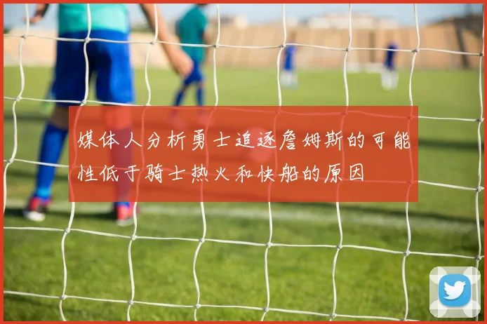 媒体人分析勇士追逐詹姆斯的可能性低于骑士热火和快船的原因