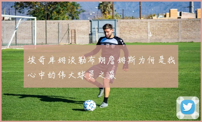 埃奇库姆谈勒布朗詹姆斯为何是我心中的伟大球员之最