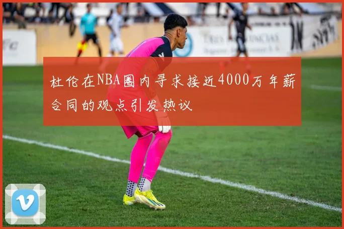 杜伦在NBA圈内寻求接近4000万年薪合同的观点引发热议