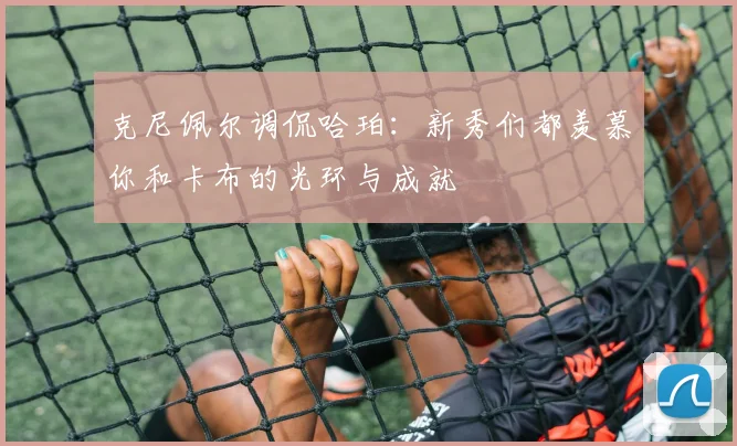 克尼佩尔调侃哈珀：新秀们都羡慕你和卡布的光环与成就