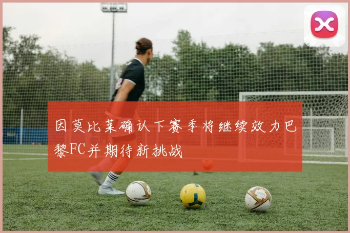 因莫比莱确认下赛季将继续效力巴黎FC并期待新挑战