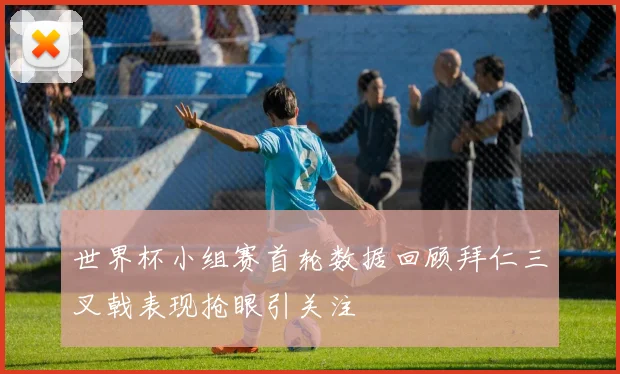 世界杯小组赛首轮数据回顾拜仁三叉戟表现抢眼引关注