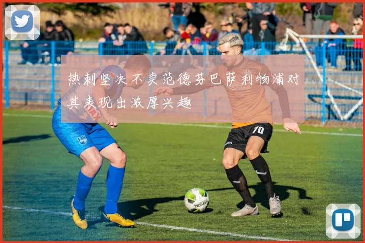热刺坚决不卖范德芬巴萨利物浦对其表现出浓厚兴趣