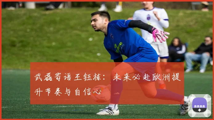 武磊寄语王钰栋：未来必赴欧洲提升节奏与自信心