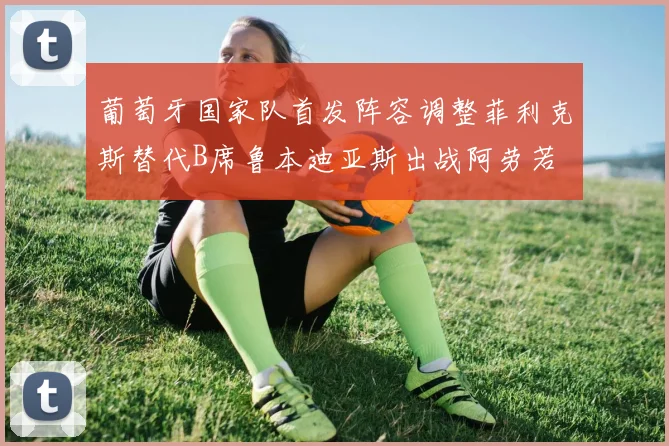 葡萄牙国家队首发阵容调整菲利克斯替代B席鲁本迪亚斯出战阿劳若